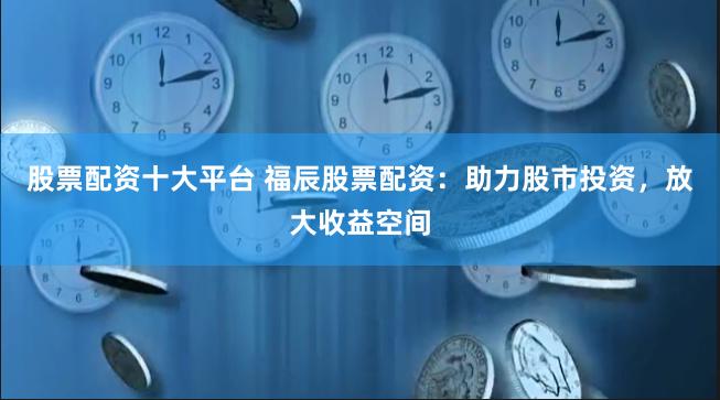 股票配资十大平台 福辰股票配资：助力股市投资，放大收益空间