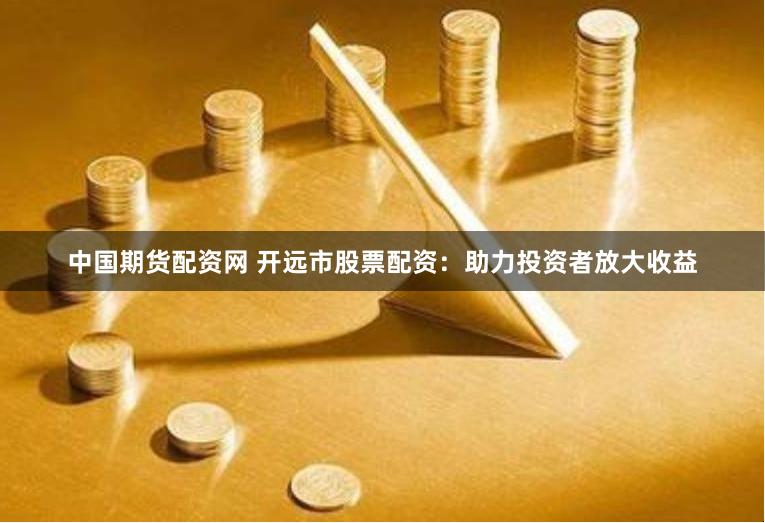 中国期货配资网 开远市股票配资：助力投资者放大收益