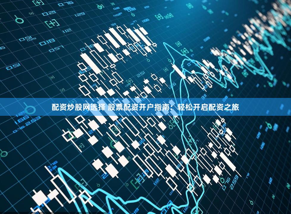 配资炒股网选择 股票配资开户指南：轻松开启配资之旅