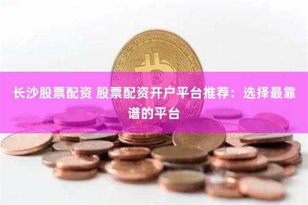 长沙股票配资 股票配资开户平台推荐：选择最靠谱的平台
