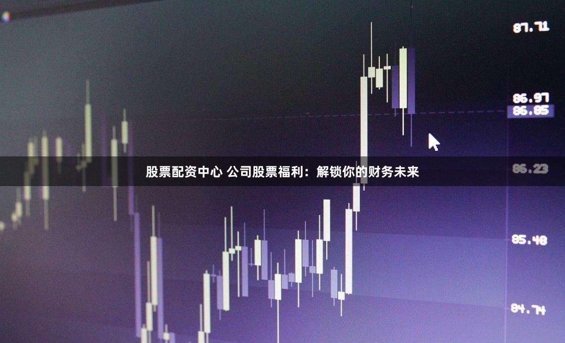 股票配资中心 公司股票福利：解锁你的财务未来