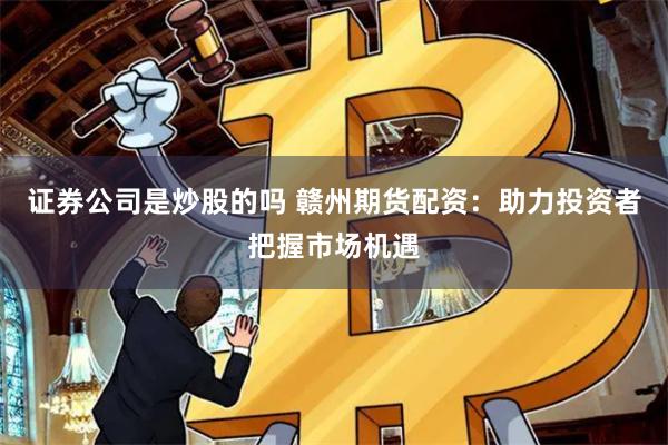 证券公司是炒股的吗 赣州期货配资：助力投资者把握市场机遇