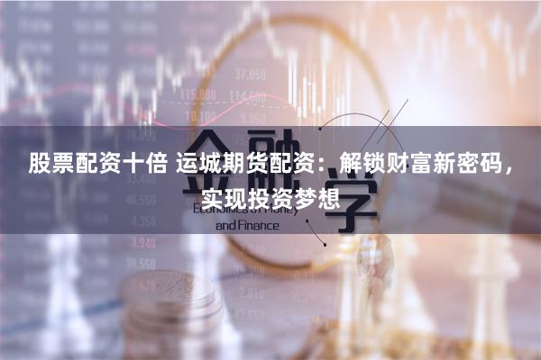 股票配资十倍 运城期货配资：解锁财富新密码，实现投资梦想