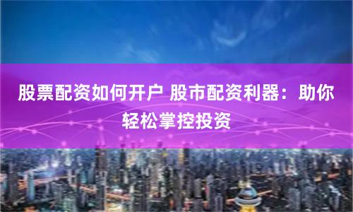 股票配资如何开户 股市配资利器：助你轻松掌控投资