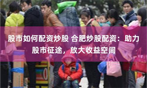 股市如何配资炒股 合肥炒股配资：助力股市征途，放大收益空间