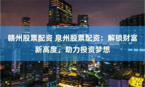 赣州股票配资 泉州股票配资：解锁财富新高度，助力投资梦想