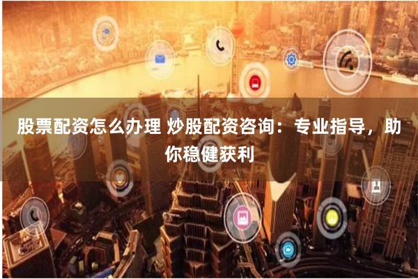 股票配资怎么办理 炒股配资咨询：专业指导，助你稳健获利