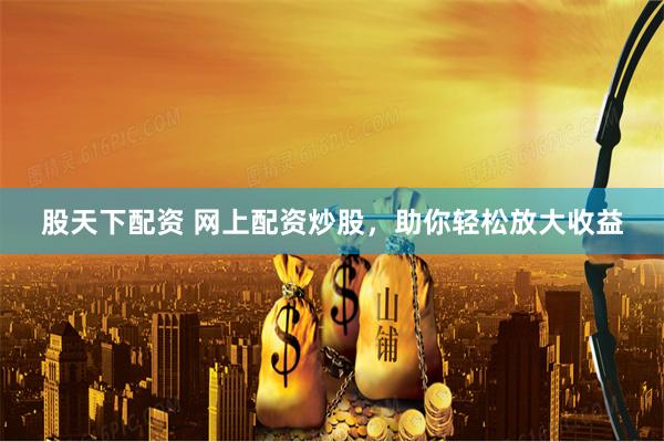 股天下配资 网上配资炒股，助你轻松放大收益