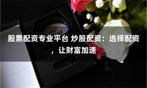 股票配资专业平台 炒股配资：选择配资，让财富加速