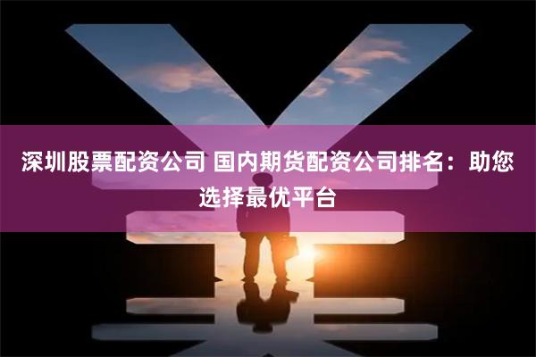 深圳股票配资公司 国内期货配资公司排名:助您选择最优平台