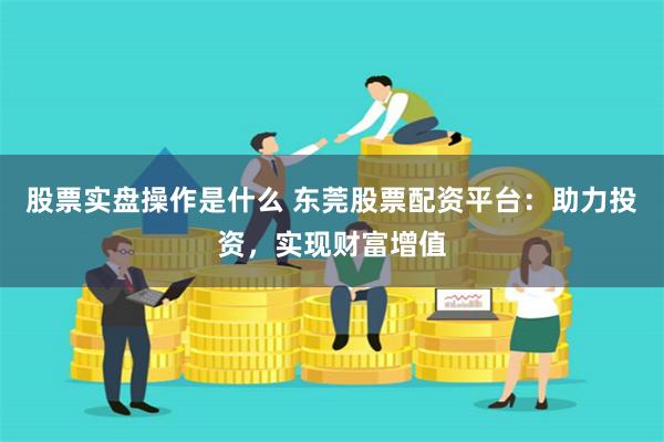 股票实盘操作是什么 东莞股票配资平台：助力投资，实现财富增值