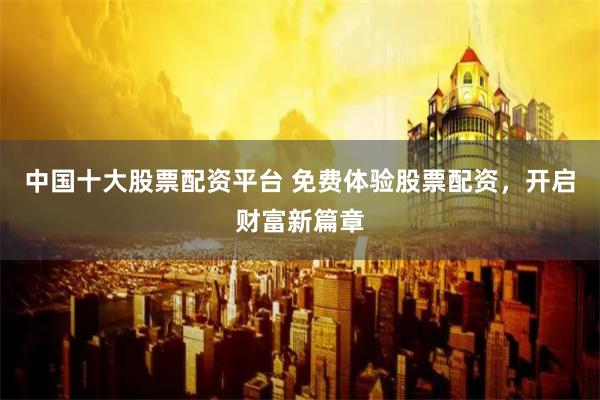 中国十大股票配资平台 免费体验股票配资，开启财富新篇章