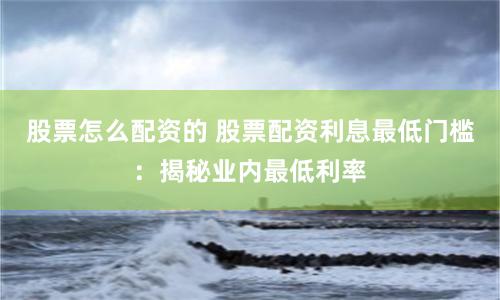 股票怎么配资的 股票配资利息最低门槛:揭秘业内最低利率