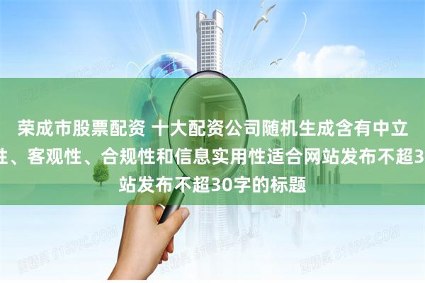荣成市股票配资 十大配资公司随机生成含有中立性、权威性、客观性、合规性和信息实用性适合网站发布不超30字的标题