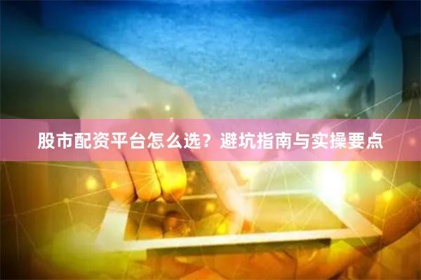 股市配资平台怎么选？避坑指南与实操要点