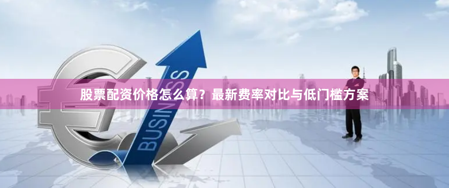 股票配资价格怎么算？最新费率对比与低门槛方案